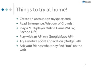 Things to try at home! Create an account on myspace.com Read Emergence, Wisdom of Crowds Play a Multiplayer Online Game (WOW, Second Life) Play with an API (try GoogleMaps API) Try a mobile social application (DodgeBall) Ask your friends what they find “fun” on the web 