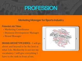 PROFESSION
Potential Job Titles:


• Marketing Coordinator


• Business Development Manager


• Brand Manager


BRAND ARCHETYPE (HERO) - I will go
above and beyond to be the best at
what I do. Mediocrity is not not my
vocabulary. I will give everything I
have to the task in front of me.
Marketing Manager for Sports Industry
 