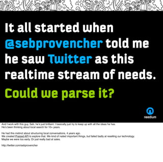 It all started when
  @sebprovencher told me
  he saw Twitter as this
  realtime stream of needs.
  Could we parse it?
And...