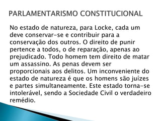 No estado de natureza, para Locke, cada um
deve conservar-se e contribuir para a
conservação dos outros. O direito de punir
pertence a todos, o de reparação, apenas ao
prejudicado. Todo homem tem direito de matar
um assassino. As penas devem ser
proporcionais aos delitos. Um inconveniente do
estado de natureza é que os homens são juízes
e partes simultaneamente. Este estado torna-se
intolerável, sendo a Sociedade Civil o verdadeiro
remédio.
 