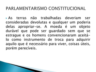  As terras não trabalhadas deveriam ser
consideradas devolutas e qualquer um poderia
delas apropriar-se. A moeda é um objeto
durável que pode ser guardado sem que se
estrague e os homens convencionaram aceitá-
lo como instrumento de troca para adquirir
aquilo que é necessário para viver, coisas úteis,
porém perecíveis.
 