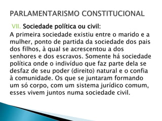 VII. Sociedade política ou civil:
A primeira sociedade existiu entre o marido e a
mulher, ponto de partida da sociedade dos pais
dos filhos, à qual se acrescentou a dos
senhores e dos escravos. Somente há sociedade
política onde o indivíduo que faz parte dela se
desfaz de seu poder (direito) natural e o confia
à comunidade. Os que se juntaram formando
um só corpo, com um sistema jurídico comum,
esses vivem juntos numa sociedade civil.
 