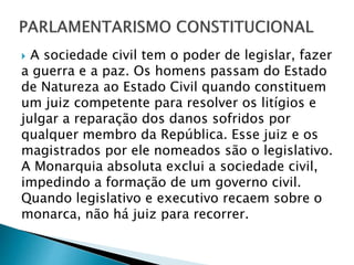  A sociedade civil tem o poder de legislar, fazer
a guerra e a paz. Os homens passam do Estado
de Natureza ao Estado Civil quando constituem
um juiz competente para resolver os litígios e
julgar a reparação dos danos sofridos por
qualquer membro da República. Esse juiz e os
magistrados por ele nomeados são o legislativo.
A Monarquia absoluta exclui a sociedade civil,
impedindo a formação de um governo civil.
Quando legislativo e executivo recaem sobre o
monarca, não há juiz para recorrer.
 