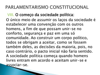VIII. O começo da sociedade política:
O único meio de assumir os laços da sociedade é
estabelecer uma convenção com os outros
homens, a fim de que possam unir-se no
conforto, segurança e paz em uma só
comunidade. Ao construir um corpo político,
todos se obrigam a aceitar, como se fossem
também deles, as decisões da maioria, pois, no
caso contrário, o pacto inicial não faria sentido.
A sociedade política começa quando homens
livres entram em acordo e aceitam unir-se e
associar-se.
 