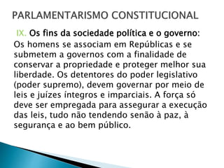 IX. Os fins da sociedade política e o governo:
Os homens se associam em Repúblicas e se
submetem a governos com a finalidade de
conservar a propriedade e proteger melhor sua
liberdade. Os detentores do poder legislativo
(poder supremo), devem governar por meio de
leis e juízes íntegros e imparciais. A força só
deve ser empregada para assegurar a execução
das leis, tudo não tendendo senão à paz, à
segurança e ao bem público.
 