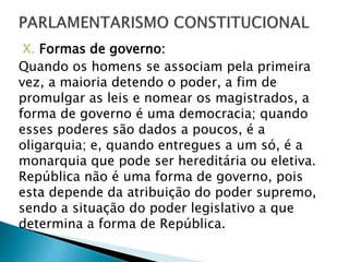 X. Formas de governo:
Quando os homens se associam pela primeira
vez, a maioria detendo o poder, a fim de
promulgar as leis e nomear os magistrados, a
forma de governo é uma democracia; quando
esses poderes são dados a poucos, é a
oligarquia; e, quando entregues a um só, é a
monarquia que pode ser hereditária ou eletiva.
República não é uma forma de governo, pois
esta depende da atribuição do poder supremo,
sendo a situação do poder legislativo a que
determina a forma de República.
 