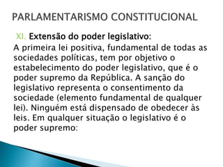 XI. Extensão do poder legislativo:
A primeira lei positiva, fundamental de todas as
sociedades políticas, tem por objetivo o
estabelecimento do poder legislativo, que é o
poder supremo da República. A sanção do
legislativo representa o consentimento da
sociedade (elemento fundamental de qualquer
lei). Ninguém está dispensado de obedecer às
leis. Em qualquer situação o legislativo é o
poder supremo:
 