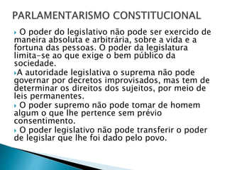  O poder do legislativo não pode ser exercido de
maneira absoluta e arbitrária, sobre a vida e a
fortuna das pessoas. O poder da legislatura
limita-se ao que exige o bem público da
sociedade.
A autoridade legislativa o suprema não pode
governar por decretos improvisados, mas tem de
determinar os direitos dos sujeitos, por meio de
leis permanentes.
 O poder supremo não pode tomar de homem
algum o que lhe pertence sem prévio
consentimento.
 O poder legislativo não pode transferir o poder
de legislar que lhe foi dado pelo povo.
 