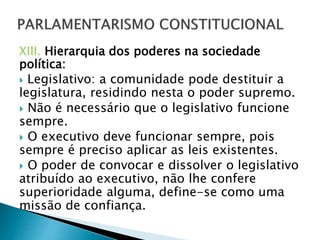 XIII. Hierarquia dos poderes na sociedade
política:
 Legislativo: a comunidade pode destituir a
legislatura, residindo nesta o poder supremo.
 Não é necessário que o legislativo funcione
sempre.
 O executivo deve funcionar sempre, pois
sempre é preciso aplicar as leis existentes.
 O poder de convocar e dissolver o legislativo
atribuído ao executivo, não lhe confere
superioridade alguma, define-se como uma
missão de confiança.
 