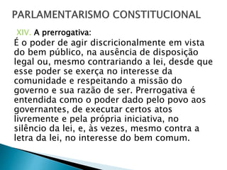 XIV. A prerrogativa:
É o poder de agir discricionalmente em vista
do bem público, na ausência de disposição
legal ou, mesmo contrariando a lei, desde que
esse poder se exerça no interesse da
comunidade e respeitando a missão do
governo e sua razão de ser. Prerrogativa é
entendida como o poder dado pelo povo aos
governantes, de executar certos atos
livremente e pela própria iniciativa, no
silêncio da lei, e, às vezes, mesmo contra a
letra da lei, no interesse do bem comum.
 