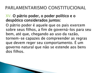 XV. O pátrio poder, o poder político e o
despótico considerados juntos:
O pátrio poder é aquele que os pais exercem
sobre seus filhos, a fim de governá-los para seu
bem, até que, chegando ao uso da razão,
tornem-se capazes de compreender as regras
que devem reger seu comportamento. É um
governo natural que não se estende aos bens
dos filhos.
 