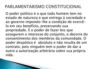O poder político é o que todo homem tem no
estado de natureza e que entrega à sociedade e
ao governo impondo-lhe a condição de exercê-
lo em seu benefício, preservando sua
propriedade. É o poder de fazer leis que
assegurem o interesse do conjunto, e decorre do
consentimento dos membros da comunidade. O
poder despótico é absoluto e não resulta de um
contrato, pois ninguém tem o poder de dar a
outro a autorização arbitrária sobre sua própria
vida.
 