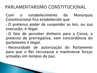 Com o estabelecimento da Monarquia
Constitucional fica estabelecido que:
 O pretenso poder de suspender as leis, ou sua
execução, é ilegal.
 O fato de perceber dinheiro para a Coroa, a
pretexto de prerrogativa, sem concordância do
parlamento é ilegal.
 Necessidade de autorização do Parlamento
para que o Rei recrutasse e mantivesse forças
armadas em tempos de paz.
 