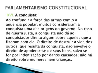 XVI. A conquista:
Ao confundir a força das armas com o a
anuência popular, muitos consideraram a
conquista uma das origens do governo. No caso
de guerra justa, a conquista não dá ao
conquistador direito algum sobre aqueles que a
fizeram com ele. O direito de destruir a vida dos
outros, que resulta da conquista, não envolve o
direito de apoderar-se de seus bens, salvo se
for por indenização por danos causados; não há
direito sobre mulheres nem crianças.
 