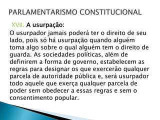 XVII. A usurpação:
O usurpador jamais poderá ter o direito de seu
lado, pois só há usurpação quando alguém
toma algo sobre o qual alguém tem o direito de
guarda. As sociedades políticas, além de
definirem a forma de governo, estabelecem as
regras para designar os que exercerão qualquer
parcela de autoridade pública e, será usurpador
todo aquele que exerça qualquer parcela de
poder sem obedecer a essas regras e sem o
consentimento popular.
 