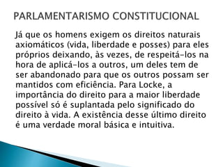 Já que os homens exigem os direitos naturais
axiomáticos (vida, liberdade e posses) para eles
próprios deixando, às vezes, de respeitá-los na
hora de aplicá-los a outros, um deles tem de
ser abandonado para que os outros possam ser
mantidos com eficiência. Para Locke, a
importância do direito para a maior liberdade
possível só é suplantada pelo significado do
direito à vida. A existência desse último direito
é uma verdade moral básica e intuitiva.
 