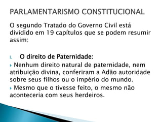 O segundo Tratado do Governo Civil está
dividido em 19 capítulos que se podem resumir
assim:
I. O direito de Paternidade:
 Nenhum direito natural de paternidade, nem
atribuição divina, conferiram a Adão autoridade
sobre seus filhos ou o império do mundo.
 Mesmo que o tivesse feito, o mesmo não
aconteceria com seus herdeiros.
 