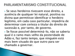  Se seus herdeiros tivessem esse direito, a
ausência de qualquer lei natural, positiva ou
divina que permitisse identificar o herdeiro
legítimo, em cada caso particular, impediria de
determinar com certeza o titular do direito de
sucessão e, por tanto, de governo.
 Se fosse possível determiná-lo, não se saberia
qual é o ramo mais velho da posteridade de
Adão e, faz tanto tempo, que ninguém está
mais bem situado do que outro para ser
chamado a governar.
 