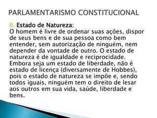 II. Estado de Natureza:
O homem é livre de ordenar suas ações, dispor
de seus bens e de sua pessoa como bem
entender, sem autorização de ninguém, nem
depender da vontade de outro. O estado de
natureza é de igualdade e reciprocidade.
Embora seja um estado de liberdade, não é
estado de licença (diversamente de Hobbes),
pois o estado de natureza se impõe e, sendo
todos iguais, ninguém tem o direito de lesar
aos outros em sua vida, saúde, liberdade e
bens.
 