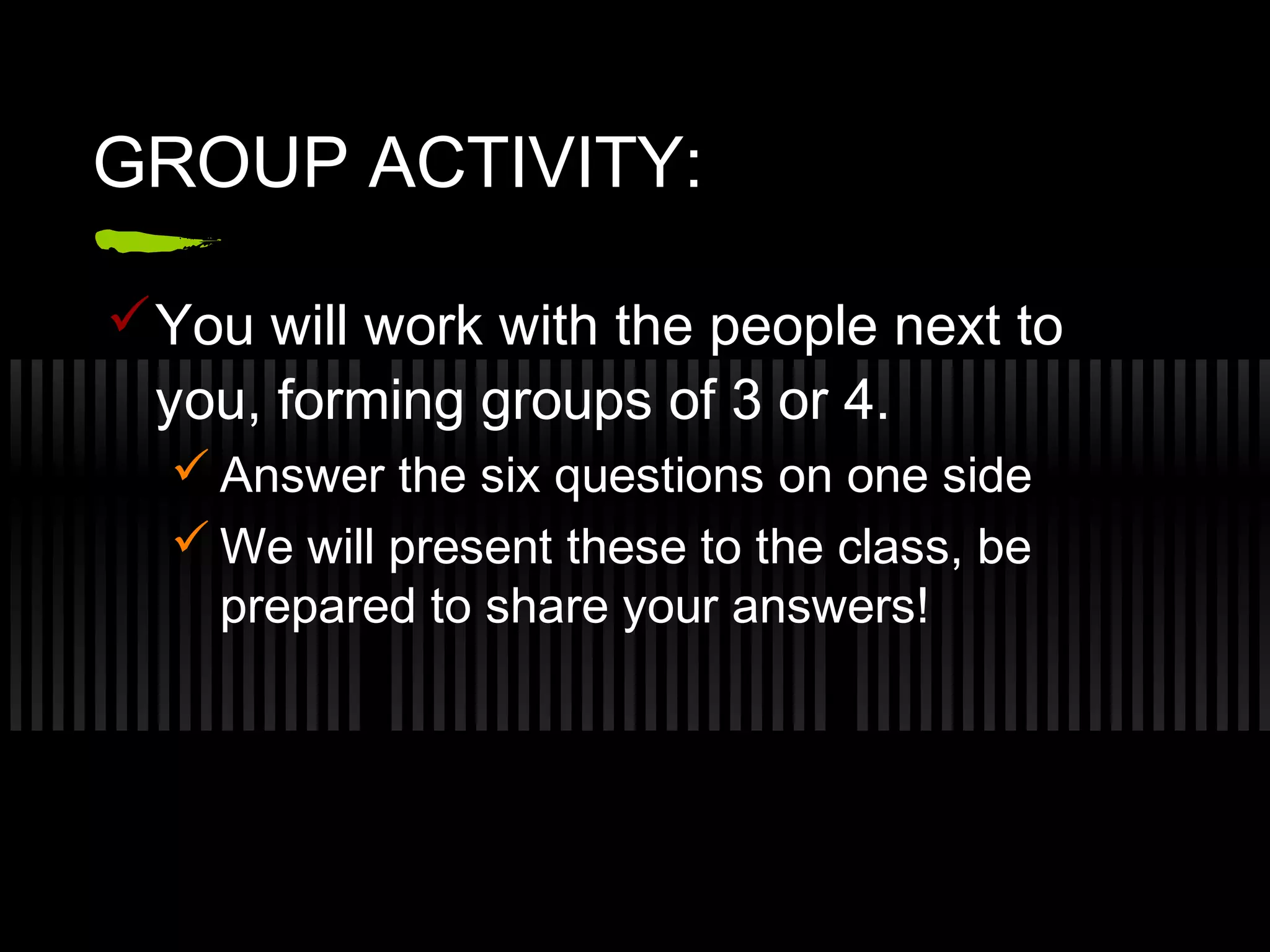 GROUP ACTIVITY:
You will work with the people next to
you, forming groups of 3 or 4.
Answer the six questions on one side
We will present these to the class, be
prepared to share your answers!