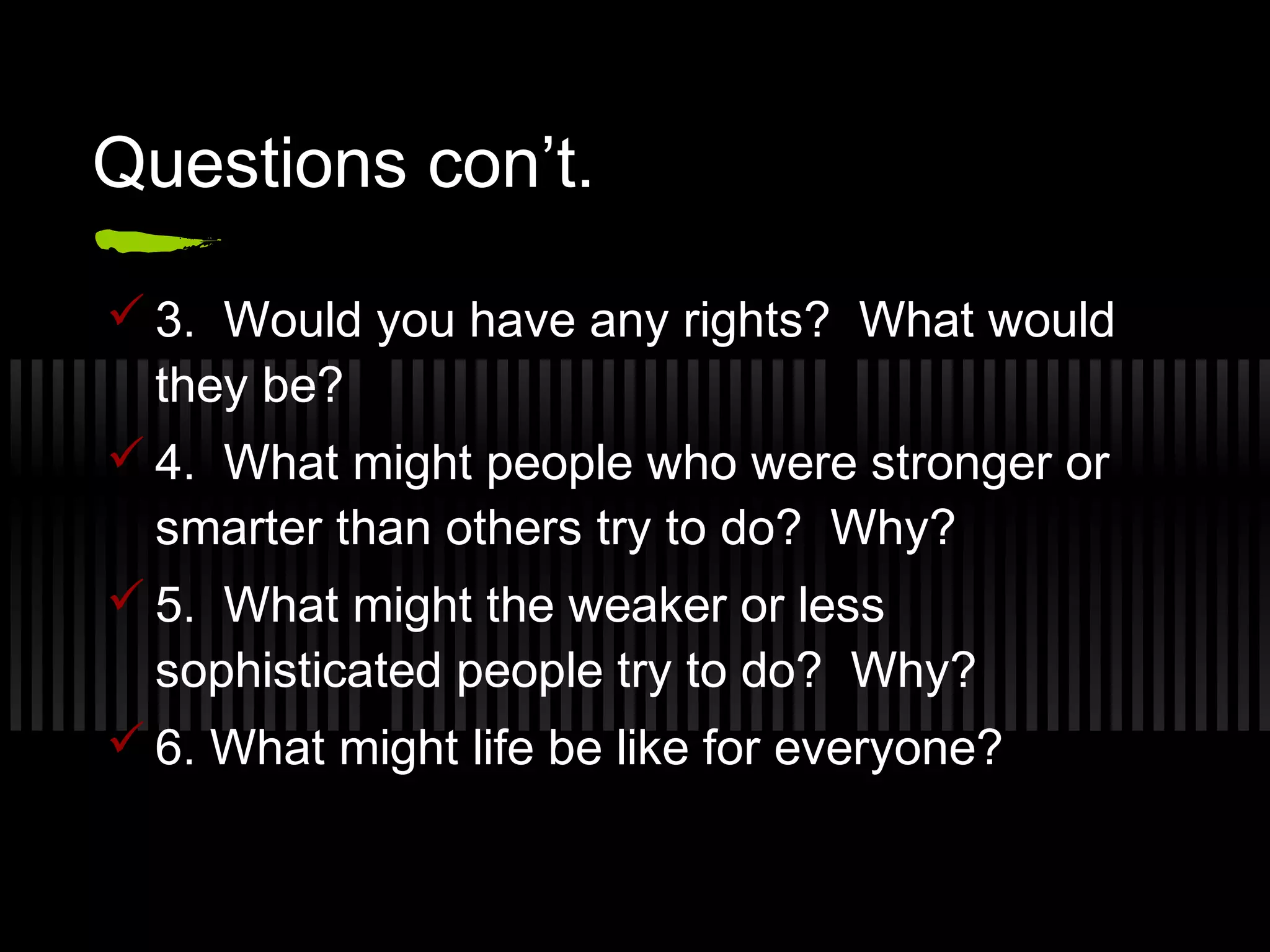 Questions con’t.
3. Would you have any rights? What would
they be?
4. What might people who were stronger or
smarter than others try to do? Why?
5. What might the weaker or less
sophisticated people try to do? Why?
6. What might life be like for everyone?
