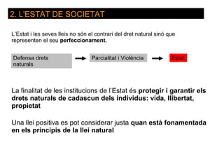 2. L'ESTAT DE SOCIETAT

L’Estat i les seves lleis no són el contrari del dret natural sinó que
representen el seu perfeccionament.


Defensa drets                     Parcialitat i Violència           Estat
naturals



La finalitat de les institucions de l’Estat és protegir i garantir els
drets naturals de cadascun dels individus: vida, llibertat,
propietat

Una llei positiva es pot considerar justa quan està fonamentada
en els principis de la llei natural
 