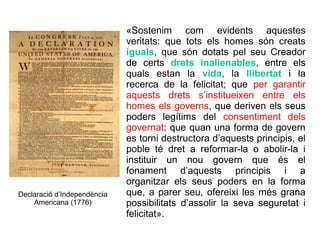 «Sostenim com evidents aquestes
                             veritats: que tots els homes són creats
                             iguals, que són dotats pel seu Creador
                             de certs drets inalienables, entre els
                             quals estan la vida, la llibertat i la
                             recerca de la felicitat; que per garantir
                             aquests drets s’institueixen entre els
                             homes els governs, que deriven els seus
                             poders legítims del consentiment dels
                             governat; que quan una forma de govern
                             es torni destructora d’aquests principis, el
                             poble té dret a reformar-la o abolir-la i
                             instituir un nou govern que és el
                             fonament d’aquests principis i a
                             organitzar els seus poders en la forma
Declaració d’Independència   que, a parer seu, ofereixi les més grana
    Americana (1776)         possibilitats d’assolir la seva seguretat i
                             felicitat».
 