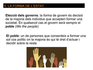 5. LA FORMA DE L’ESTAT

Elecció dels governs: la forma de govern és decisió
de la majoria dels individus que accepten formar una
societat. En qualsevol cas el govern serà sempre el
poble (We the people)

 El poble: un de persones que consenteix a formar una
 sol cos polític on la majoria és qui té dret d’actuar i
 decidir sobre la resta
 