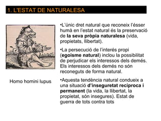 1. L'ESTAT DE NATURALESA

                    •L’únic dret natural que reconeix l’ésser
                    humà en l’estat natural és la preservació
                    de la seva pròpia naturalesa (vida,
                    propietats, llibertat).
                    •La persecució de l’interés propi
                    (egoisme natural) inclou la possibilitat
                    de perjudicar els interessos dels demés.
                    Els interessos dels demés no són
                    reconeguts de forma natural.

Homo homini lupus   •Aquesta tendència natural condueix a
                    una situació d’inseguretat recíproca i
                    permanent (la vida, la llibertat, la
                    propietat, són insegures). Estat de
                    guerra de tots contra tots
 