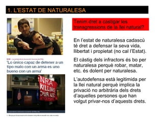 1. L'ESTAT DE NATURALESA
                    Tenim dret a castigar les
                    transgressions de la llei natural?

                    En l’estat de naturalesa cadascú
                    té dret a defensar la seva vida,
                    llibertat i propietat (no cal l’Estat).
                    El càstig dels infractors és bo per
                    naturalesa perquè robar, matar,
                    etc. és dolent per naturalesa.
                    L’autodefensa està legitimida per
                    la llei natural perquè implica la
                    privació no arbitrària dels drets
                    d’aquelles persones que han
                    volgut privar-nos d’aquests drets.
 