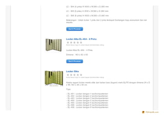 LC - 504 (4 pintu) H.1830 x W.380 x D.380 mm

LC - 505 (5 pintu) H.1830 x W.380 x D.380 mm

LC - 506 (6 pintu) H.1830 x W.380 x D.380 mm

Keterangan : Untuk locker 1 pintu dan 2 pintu terdapat Gantungan baju alumunium dan rak
sepatu.


    De t il Pro duk




Locker Alba EL-464 - 4 Pintu

And a harus s ig n in untuk d ap at me mb e rikan rating


Locker Alba EL- 464 - 4 Pintu

Dimensi : 183 x 83 x 83


    De t il Pro duk




Locker Elite

And a harus s ig n in untuk d ap at me mb e rikan rating


Aneka ragam locker merek elite dari bahan besi (logam) merk ELITE dengan dimensi (H x D
x W) 183 x 38 x 38 cm.

Tipe:

-   EL- 461 : Locker dengan 1 laci/kompartemen
-   EL- 462 : Locker dengan 2 laci/kompartemen
-   EL- 463 : Locker dengan 3 laci/kompartemen
-   EL- 464 : Locker dengan 4 laci/kompartemen
-   EL- 465 : Locker dengan 5 laci/kompartemen
-   EL- 466 : Locker dengan 6 laci/kompartemen
-   EL- 468 : Locker dengan 8 laci/kompartemen

                                                                                     PDFmyURL.com
 