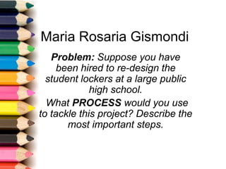 Maria Rosaria Gismondi
Problem: Suppose you have
been hired to re-design the
student lockers at a large public
high school.
What PROCESS would you use
to tackle this project? Describe the
most important steps.
 