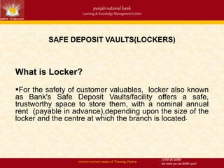 …भरोसे का प्रतीक
…the name you can BANK upon!
punjab national bank
Learning & Knowledge Management Centre
CONTENT PARTNER: name of Training Centre
SAFE DEPOSIT VAULTS(LOCKERS)
What is Locker?
For the safety of customer valuables, locker also known
as Bank's Safe Deposit Vaults/facility offers a safe,
trustworthy space to store them, with a nominal annual
rent (payable in advance),depending upon the size of the
locker and the centre at which the branch is located.
 