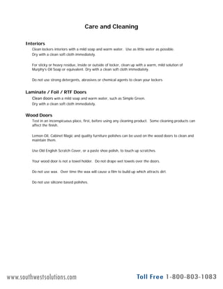 Care and Cleaning
Interiors
Clean lockers interiors with a mild soap and warm water. Use as little water as possible.
Dry with a clean soft cloth immediately.
For sticky or heavy residue, inside or outside of locker, clean up with a warm, mild solution of
Murphy’s Oil Soap or equivalent. Dry with a clean soft cloth immediately.
D t t d t t b i h i l t t l l kDo not use strong detergents, abrasives or chemical agents to clean your lockers
Laminate / Foil / RTF Doors
Clean doors with a mild soap and warm water, such as Simple Green.
Dry with a clean soft cloth immediately.
Wood Doors
Test in an inconspicuous place, first, before using any cleaning product. Some cleaning products can
affect the finish.
Lemon Oil, Cabinet Magic and quality furniture polishes can be used on the wood doors to clean and
maintain them.
Use Old English Scratch Cover, or a paste shoe polish, to touch up scratches.
Your wood door is not a towel holder. Do not drape wet towels over the doors.
Do not use wax. Over time the wax will cause a film to build up which attracts dirt.
Do not use silicone based polishes.
Form # 11v2 27 Aug 09 www.legacylockers.com 19
www.southwestsolutions.com
 
