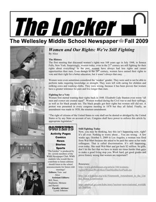 The Locker
The Wellesley Middle School Newspaper                                                     Fall 2009
              Women and Our Rights: We’re Still Fighting
              By Alice

              The History
              The first meeting that discussed women’s rights was 168 years ago in July 1848, in Seneca
              Falls, New York. Surprisingly, women today, even in the 21st century are still fighting for their
              rights about everything! In the past, women have always had less rights and career
              opportunities then men. Even though in the 20th century, women have earned their rights to
              vote and their right for a better education, but it wasn’t always that easy.

              Women were even sometimes considered the ‘weaker’ gender. They were said to not be able to
              perform tasks requiring knowledge or strength. They were left with caring for children and
              milking cows and washing cloths. They were wrong, because it has been proven that women
              have a greater tolerance for pain and live longer than men.

              Fighting for a Vote
              Women first started wanting their rights back in 1848. Elizabeth Cady Stanton even wrote “all
              men and women are created equal”. Women worked during the Civil war to end their suffrage,
              as well as for black people too. The black people got their rights but women still did not. A
              protest was presented in every congress meeting in 1878 but they all failed. Finally, an
              amendment was made in 1920, the nineteen amendment.

              “The right of citizens of the United States to vote shall not be denied or abridged by the United
              States or by any State on account of sex. Congress shall have power to enforce this article by
              appropriate legislation.”


             Contents                         Still Fighting Today
                                              Now, you may be thinking, hey this isn’t happening now, right?
                Activity Pages                It’s all over. Nothing to worry about… You are wrong. A few
                   Comics                     weeks ago, October 5, 2009 in Los Angeles, a woman was fired
                    News                      from Wal-Mart because she asked to be paid the same as her male
                   Stories                    colleagues. That is called discrimination. It’s still happening,
                                              even today. She sued Wal-Mart and got back $2 million. So girls,
                    Sports                    don’t let the fact that we have to work ten times harder than guys
             “The Locker” is produced by
                                              to make a good living stop you. Work hard, get good grades and
               the current members of the
            WMS Newspaper Club. WMS           prove history wrong that women are important!!
               students who would like to
              contribute to future editions
                should listen to the school   Resourses:
            announcements for future club     http://www.globalissues.org/article/166/womens-
                        meetings!             rights#WomenWorkMoreThanMenButArePaidLess
                Editors: Yuto and
                      Alice                   http://en.wikipedia.org/wiki/Nineteenth_Amendment_to_the_Uni
                   Assistant Editors:         ted_States_Constitution
               Bill, Noor,
               Stephanie, Melanie
             , and Haruki                     http://abclocal.go.com/kabc/story?section=news/national_world&
                    Faculty Advisor:          id=7049886
                     Lynne Johnson
 