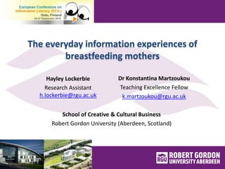 The everyday information experiences of
breastfeeding mothers
Dr Konstantina Martzoukou
Teaching Excellence Fellow
k.martzoukou@rgu.ac.uk
Hayley Lockerbie
Research Assistant
h.lockerbie@rgu.ac.uk
School of Creative & Cultural Business
Robert Gordon University (Aberdeen, Scotland)
 