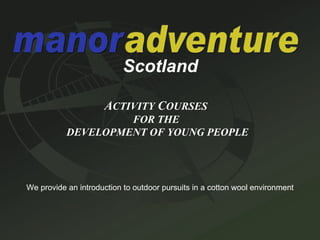 Scotland A CTIVITY  C OURSES   FOR THE  DEVELOPMENT OF YOUNG PEOPLE We provide an introduction to outdoor pursuits in a cotton wool environment 