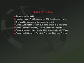 Manor Adventure: ●   Established in 1991 ●   Handles over 27,000 students + 500 families each year ●   The quality operator in the school market ●   Owns Culmington Manor, 100 acre estate in Shropshire ●   Owns Lockerbie Manor, 78 acre estate in Scotland ●   Owns Abernant Lake Hotel - 55 acre estate in Mid Wales ●   Owns Le Ch â teau du Broutel, Somme, Northern France 