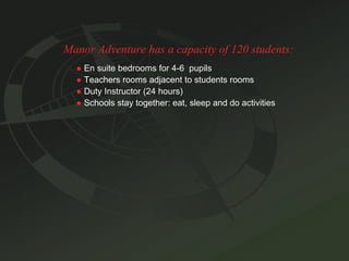 Manor Adventure has a capacity of 120 students: ●   En suite bedrooms for 4-6  pupils ●   Teachers rooms adjacent to students rooms ●   Duty Instructor (24 hours) ●   Schools stay together: eat, sleep and do activities 