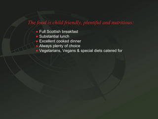 The food is child friendly, plentiful and nutritious: ●   Full Scottish breakfast ●   Substantial lunch ●   Excellent cooked dinner ●   Always plenty of choice ●   Vegetarians, Vegans & special diets catered for 