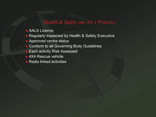 Health & Safety our No 1 Priority: ●   AALS Licence ●   Regularly inspected by Health & Safety Executive ●   Approved centre status ●   Conform to all Governing Body Guidelines ●   Each activity Risk Assessed ●   4X4 Rescue vehicle ●   Radio linked activities 