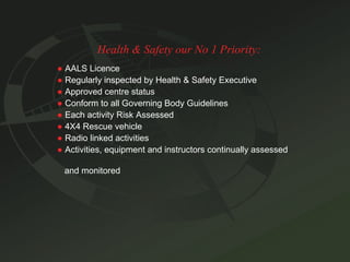 Health & Safety our No 1 Priority: ●   AALS Licence ●   Regularly inspected by Health & Safety Executive ●   Approved centre status ●   Conform to all Governing Body Guidelines ●   Each activity Risk Assessed ●   4X4 Rescue vehicle ●   Radio linked activities ●   Activities, equipment and instructors continually assessed  and monitored 