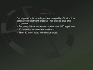 Instructors: Our reputation is very dependent on quality of instructors. Extensive recruitment process – far exceed blue chip companies ●   For every 20 vacancies we receive over 500 applicants ●   50 Invited to assessment weekend ●   Then 30 short listed to selection week 