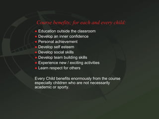 Course benefits; for each and every child: ●   Education outside the classroom ●   Develop an inner confidence ●   Personal achievement ●   Develop self esteem ●   Develop social skills ●   Develop team building skills ●   Experience new / exciting activities ●   Learn respect for others Every Child benefits enormously from the course especially children who are not necessarily academic or sporty. 