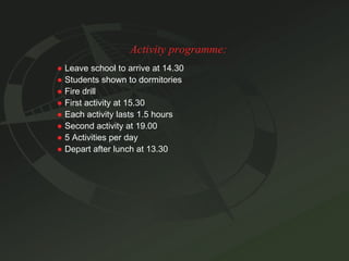 Activity programme: ●   Leave school to arrive at 14.30 ●   Students shown to dormitories ●   Fire drill ●   First activity at 15.30 ●   Each activity lasts 1.5 hours ●   Second activity at 19.00 ●   5 Activities per day ●   Depart after lunch at 13.30 