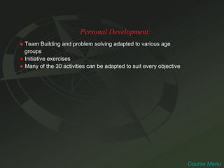 Personal Development: ●   Team Building and problem solving adapted to various age  groups ●   Initiative exercises ●   Many of the 30 activities can be adapted to suit every objective  Course Menu 