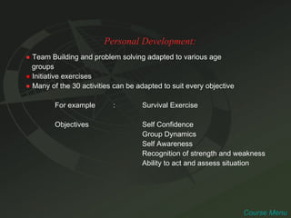 Personal Development: ●   Team Building and problem solving adapted to various age  groups ●   Initiative exercises ●   Many of the 30 activities can be adapted to suit every objective  For example : Survival Exercise Objectives Self Confidence Group Dynamics Self Awareness Recognition of strength and weakness Ability to act and assess situation Course Menu 