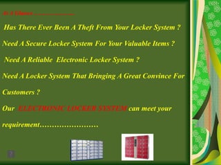 At A Glance ………………..   Has There Ever Been A Theft From Your Locker System ?   Need A Secure Locker System For Your Valuable Items ?  Need A Reliable  Electronic Locker System ?   Need A Locker System That Bringing A Great Convince For  Customers ?   Our  ELECTRONIC LOCKER SYSTEM  can meet your  requirement…………………… 
