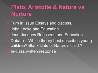  Turn in Issue Essays and discuss.
 John Locke and Education
 Jean-Jacques Rousseau and Education
 Debate – Which theory best describes young
children? Blank slate or Nature’s child ?
 In-class written response
 