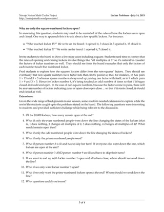 Navajo Nation Math Circles Project
http://navajomath.wordpress.com/
Locker Problems - July 14, 2015
Why are only the square-numbered lockers open?
In answering this question, students may need to be reminded of the rules of how the lockers were open
and closed. One way to approach this is to ask about a few speciﬁc lockers. For instance:
• “Who touched locker 15?” We write on the board: 1 opened it, 3 closed it, 5 opened it, 15 closed it.
• “Who touched locker 7?” We write on the board: 1 opened it, 7 closed it.
Invite students to the board to show a few more cases including a square. Students need time to connect that
the rules of opening and closing lockers involve things like “all multiples of 3” so it’s natural to consider
the factors of locker numbers as well. They should see from the board examples that only the factors of
each number touch that numbered locker.
Prod students to explore how the squares’ factors differ from the non-squares’ factors. They should see
eventually that non-square numbers have factor lists that can be paired so that, for instance, 15 has pairs
1 × 15 and 3 × 5 whereas square numbers always end up pairing one factor with itself, as in 9 which pairs
1 × 9 and 3 × 3. Hence for locker number 9, it’s being touched an odd number of times so that if it began
closed, it should end open. In the case of non-square numbers, because the factors come in pairs, there will
be an even number of factors indicating pairs of open-close open-close ... so that if it starts closed, it should
end closed as well.
Extensions:
Given the wide range of backgrounds in our session, some students needed extensions to explore while the
rest of the students caught up to the problems stated on the board. The following questions were interesting
to students and provided sufﬁcient challenge while being relevant to the discussion.
3. Of the 10,000 lockers, how many remain open at the end?
4. What if only the even numbered people went down the line changing the states of the lockers (that
is, 1 does nothing, 2 changes all multiples of 2, 3 does nothing, 4 changes all multiples of 4)? What
would remain open then?
5. What if only the odd numbered people went down the line changing the states of lockers?
6. What if only the prime-numbered people went?
7. What if person number 3 is ill and has to skip her turn? If everyone else went down the line, which
lockers are open at the end?
8. What if person number 3 AND person number 9 are ill and have to skip their turns?
9. If we want to end up with locker number 1 open and all others close, whom should we send down
the line?
10. What if we only want locker number 3 open?
11. What if we only want the prime-numbered lockers open at the end? Whom should we send down the
line?
12. What questions could you invent?
5 of 4
 
